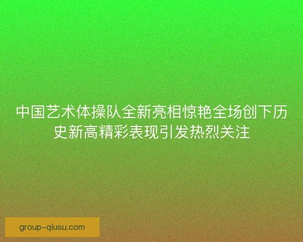 中国艺术体操队全新亮相惊艳全场创下历史新高精彩表现引发热烈关注