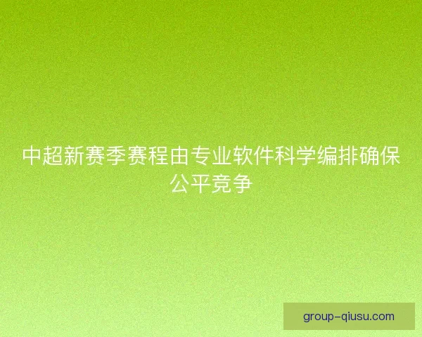 中超新赛季赛程由专业软件科学编排确保公平竞争