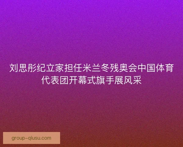 刘思彤纪立家担任米兰冬残奥会中国体育代表团开幕式旗手展风采
